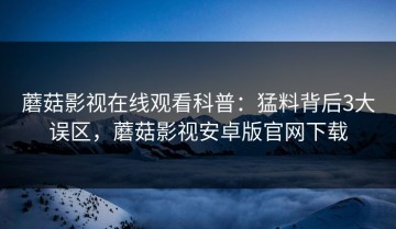 蘑菇影视在线观看科普：猛料背后3大误区，蘑菇影视安卓版官网下载