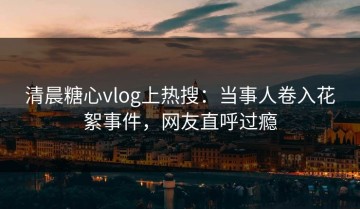清晨糖心vlog上热搜：当事人卷入花絮事件，网友直呼过瘾