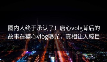 圈内人终于承认了！唐心volg背后的故事在糖心vlog曝光，真相让人瞠目
