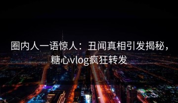 圈内人一语惊人：丑闻真相引发揭秘，糖心vlog疯狂转发