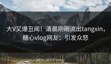 大V又爆丑闻！清晨刚刚流出tangxin，糖心vlog网友：引发众怒