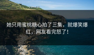 她只用蜜桃糖心拍了三集，就爆笑爆红，网友看完怒了！