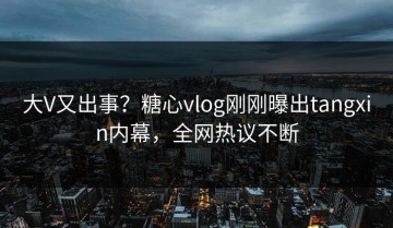 大V又出事？糖心vlog刚刚曝出tangxin内幕，全网热议不断