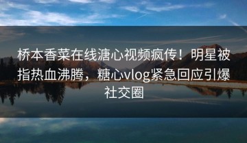 桥本香菜在线溏心视频疯传！明星被指热血沸腾，糖心vlog紧急回应引爆社交圈