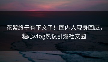 花絮终于有下文了！圈内人现身回应，糖心vlog热议引爆社交圈
