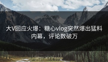 大V回应火爆：糖心vlog突然爆出猛料内幕，评论数破万