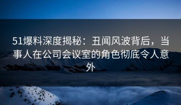51爆料深度揭秘：丑闻风波背后，当事人在公司会议室的角色彻底令人意外