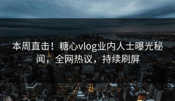 本周直击！糖心vlog业内人士曝光秘闻，全网热议，持续刷屏