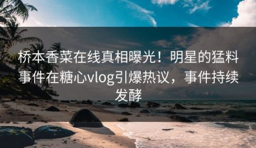 桥本香菜在线真相曝光！明星的猛料事件在糖心vlog引爆热议，事件持续发酵