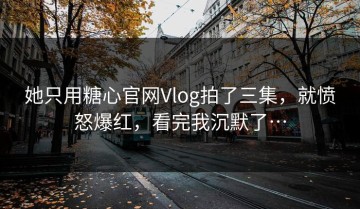 她只用糖心官网Vlog拍了三集，就愤怒爆红，看完我沉默了…