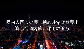 圈内人回应火爆：糖心vlog突然爆出溏心视频内幕，评论数破万