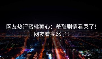 网友热评蜜桃糖心：羞耻剧情看哭了！网友看完怒了！