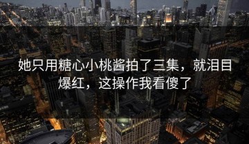 她只用糖心小桃酱拍了三集，就泪目爆红，这操作我看傻了
