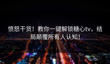 愤怒干货！教你一键解锁糖心tv，结局颠覆所有人认知！