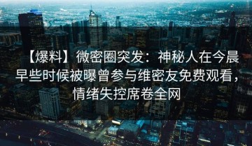 【爆料】微密圈突发：神秘人在今晨早些时候被曝曾参与维密友免费观看，情绪失控席卷全网