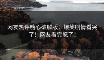 网友热评糖心破解版：爆笑剧情看哭了！网友看完怒了！