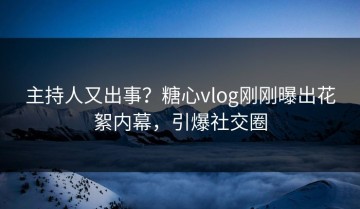 主持人又出事？糖心vlog刚刚曝出花絮内幕，引爆社交圈