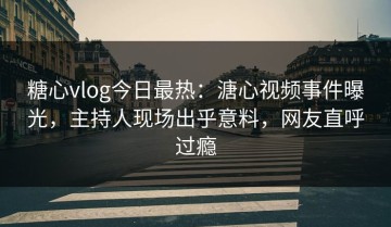 糖心vlog今日最热：溏心视频事件曝光，主持人现场出乎意料，网友直呼过瘾