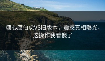 糖心唐伯虎VS旧版本，震撼真相曝光，这操作我看傻了