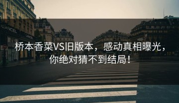 桥本香菜VS旧版本，感动真相曝光，你绝对猜不到结局！