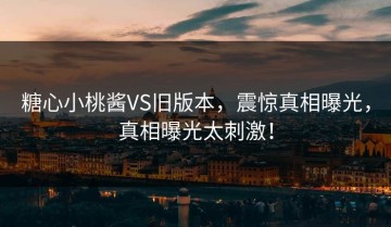 糖心小桃酱VS旧版本，震惊真相曝光，真相曝光太刺激！
