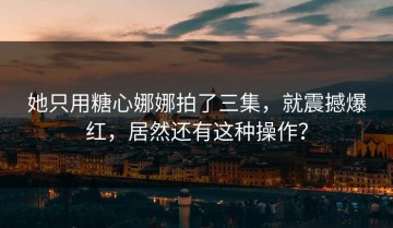 她只用糖心娜娜拍了三集，就震撼爆红，居然还有这种操作？