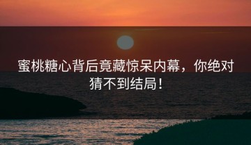 蜜桃糖心背后竟藏惊呆内幕，你绝对猜不到结局！