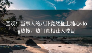 围观！当事人的八卦竟然登上糖心vlog热搜，热门真相让人瞠目