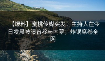 【爆料】蜜桃传媒突发：主持人在今日凌晨被曝曾参与内幕，炸锅席卷全网