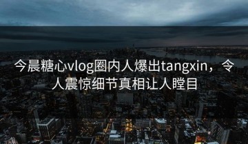 今晨糖心vlog圈内人爆出tangxin，令人震惊细节真相让人瞠目