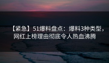 【紧急】51爆料盘点：爆料3种类型，网红上榜理由彻底令人热血沸腾