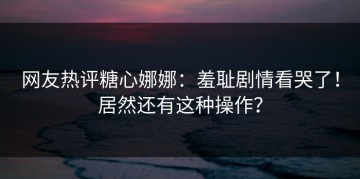网友热评糖心娜娜：羞耻剧情看哭了！居然还有这种操作？