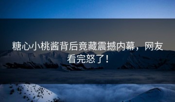 糖心小桃酱背后竟藏震撼内幕，网友看完怒了！