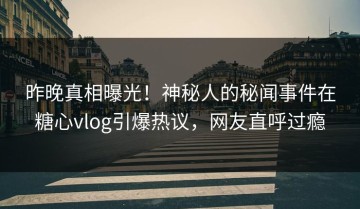 昨晚真相曝光！神秘人的秘闻事件在糖心vlog引爆热议，网友直呼过瘾