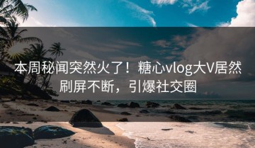 本周秘闻突然火了！糖心vlog大V居然刷屏不断，引爆社交圈