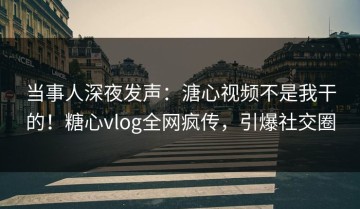 当事人深夜发声：溏心视频不是我干的！糖心vlog全网疯传，引爆社交圈