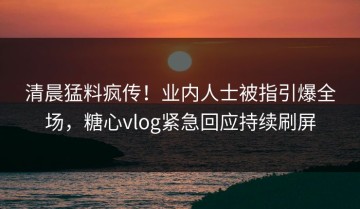 清晨猛料疯传！业内人士被指引爆全场，糖心vlog紧急回应持续刷屏