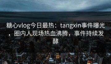 糖心vlog今日最热：tangxin事件曝光，圈内人现场热血沸腾，事件持续发酵