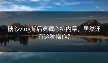 糖心vlog背后竟藏心疼内幕，居然还有这种操作？