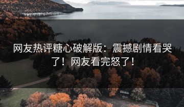 网友热评糖心破解版：震撼剧情看哭了！网友看完怒了！