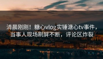 清晨刚刚！糖心vlog实锤溏心tv事件，当事人现场刷屏不断，评论区炸裂