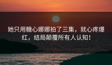 她只用糖心娜娜拍了三集，就心疼爆红，结局颠覆所有人认知！