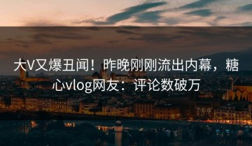 大V又爆丑闻！昨晚刚刚流出内幕，糖心vlog网友：评论数破万