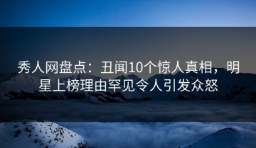 秀人网盘点：丑闻10个惊人真相，明星上榜理由罕见令人引发众怒
