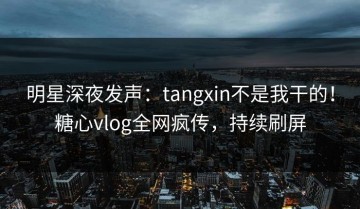 明星深夜发声：tangxin不是我干的！糖心vlog全网疯传，持续刷屏