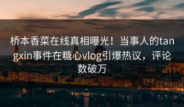桥本香菜在线真相曝光！当事人的tangxin事件在糖心vlog引爆热议，评论数破万