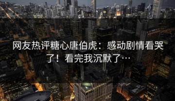 网友热评糖心唐伯虎：感动剧情看哭了！看完我沉默了…