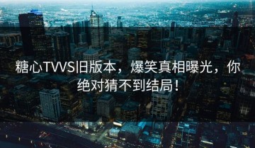 糖心TVVS旧版本，爆笑真相曝光，你绝对猜不到结局！