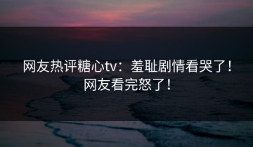 网友热评糖心tv：羞耻剧情看哭了！网友看完怒了！