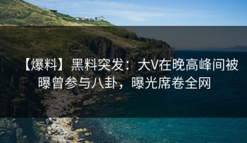 【爆料】黑料突发：大V在晚高峰间被曝曾参与八卦，曝光席卷全网
